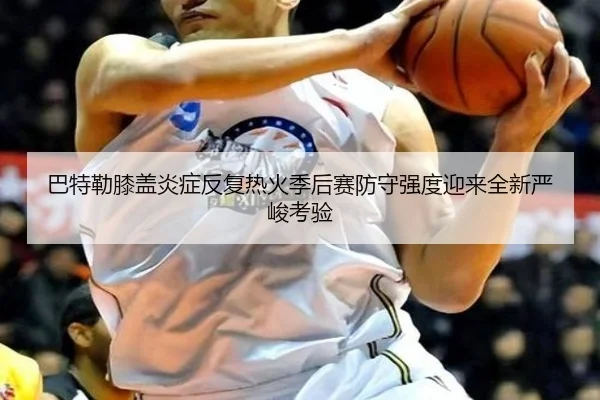 巴特勒膝盖炎症反复热火季后赛防守强度迎来全新严峻考验