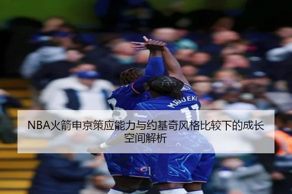 NBA火箭申京策应能力与约基奇风格比较下的成长空间解析