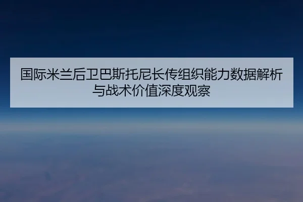 国际米兰后卫巴斯托尼长传组织能力数据解析与战术价值深度观察