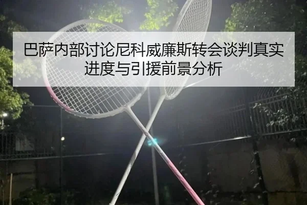 巴萨内部讨论尼科威廉斯转会谈判真实进度与引援前景分析