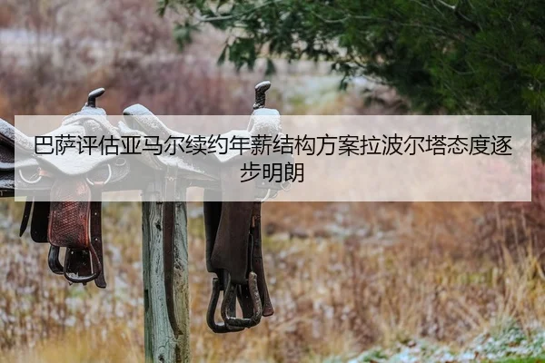 巴萨评估亚马尔续约年薪结构方案拉波尔塔态度逐步明朗